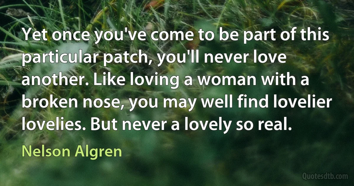 Yet once you've come to be part of this particular patch, you'll never love another. Like loving a woman with a broken nose, you may well find lovelier lovelies. But never a lovely so real. (Nelson Algren)