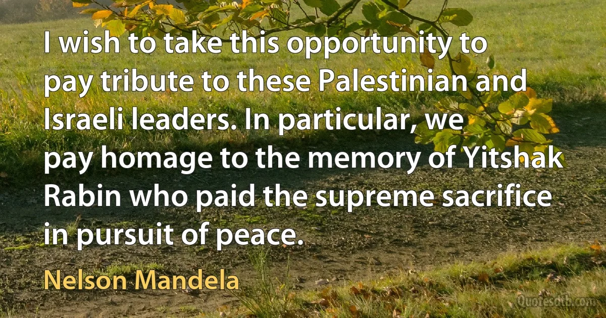 I wish to take this opportunity to pay tribute to these Palestinian and Israeli leaders. In particular, we pay homage to the memory of Yitshak Rabin who paid the supreme sacrifice in pursuit of peace. (Nelson Mandela)