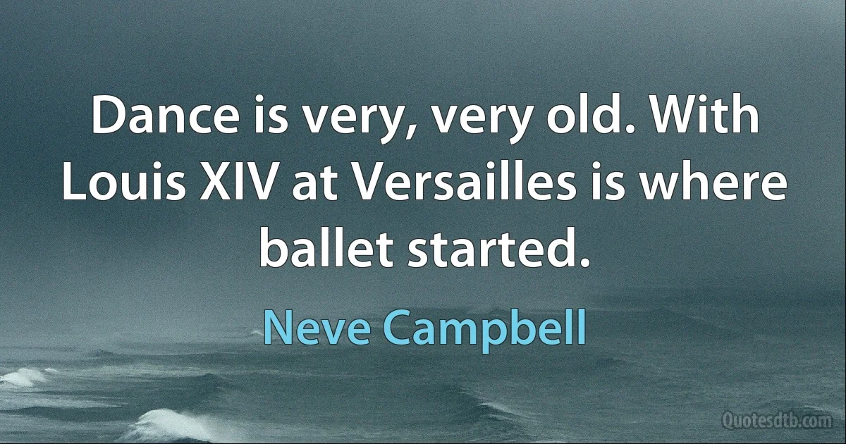 Dance is very, very old. With Louis XIV at Versailles is where ballet started. (Neve Campbell)