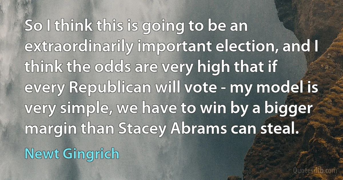 So I think this is going to be an extraordinarily important election, and I think the odds are very high that if every Republican will vote - my model is very simple, we have to win by a bigger margin than Stacey Abrams can steal. (Newt Gingrich)