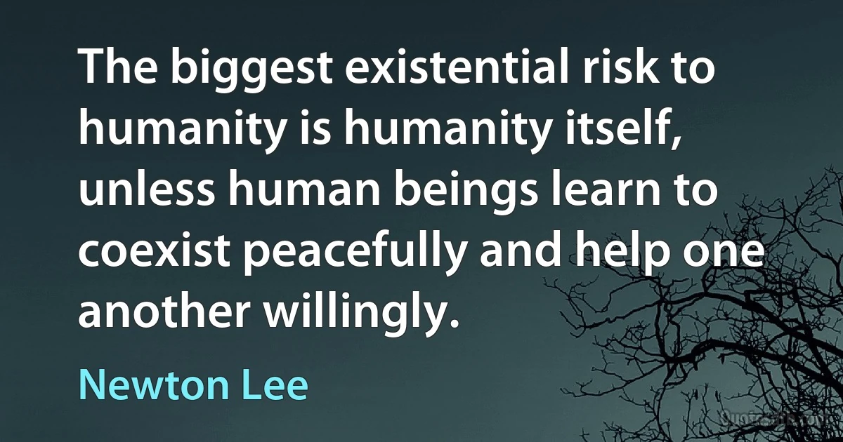 The biggest existential risk to humanity is humanity itself, unless human beings learn to coexist peacefully and help one another willingly. (Newton Lee)