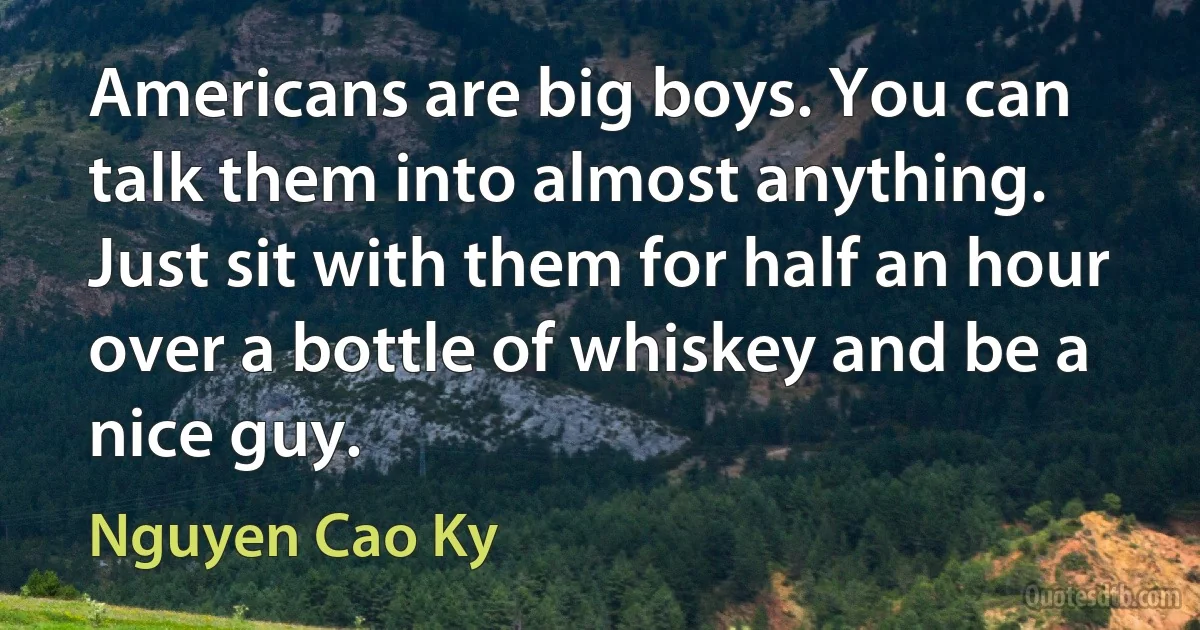 Americans are big boys. You can talk them into almost anything. Just sit with them for half an hour over a bottle of whiskey and be a nice guy. (Nguyen Cao Ky)