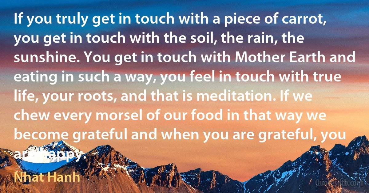 If you truly get in touch with a piece of carrot, you get in touch with the soil, the rain, the sunshine. You get in touch with Mother Earth and eating in such a way, you feel in touch with true life, your roots, and that is meditation. If we chew every morsel of our food in that way we become grateful and when you are grateful, you are happy. (Nhat Hanh)