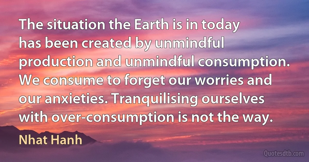 The situation the Earth is in today has been created by unmindful production and unmindful consumption. We consume to forget our worries and our anxieties. Tranquilising ourselves with over-consumption is not the way. (Nhat Hanh)