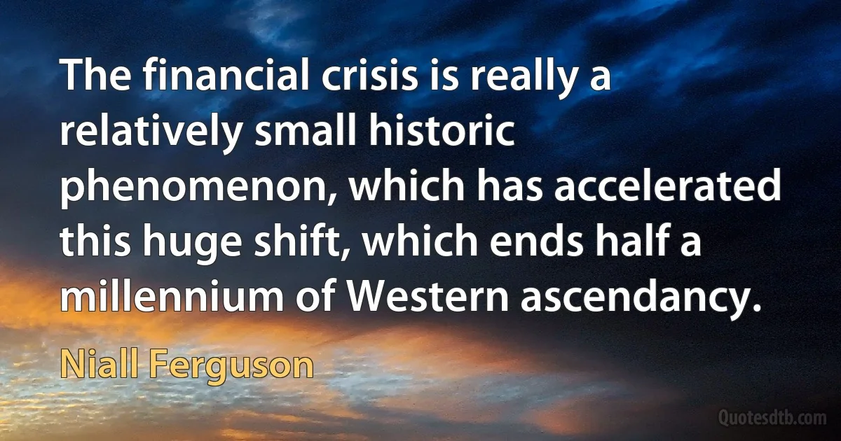 The financial crisis is really a relatively small historic phenomenon, which has accelerated this huge shift, which ends half a millennium of Western ascendancy. (Niall Ferguson)