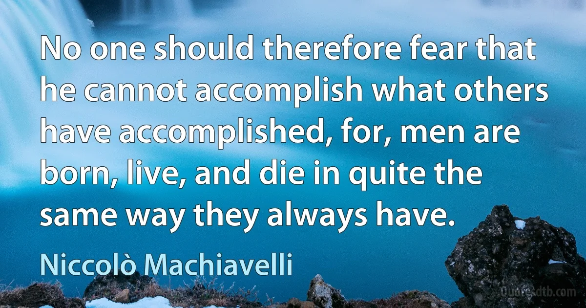 No one should therefore fear that he cannot accomplish what others have accomplished, for, men are born, live, and die in quite the same way they always have. (Niccolò Machiavelli)