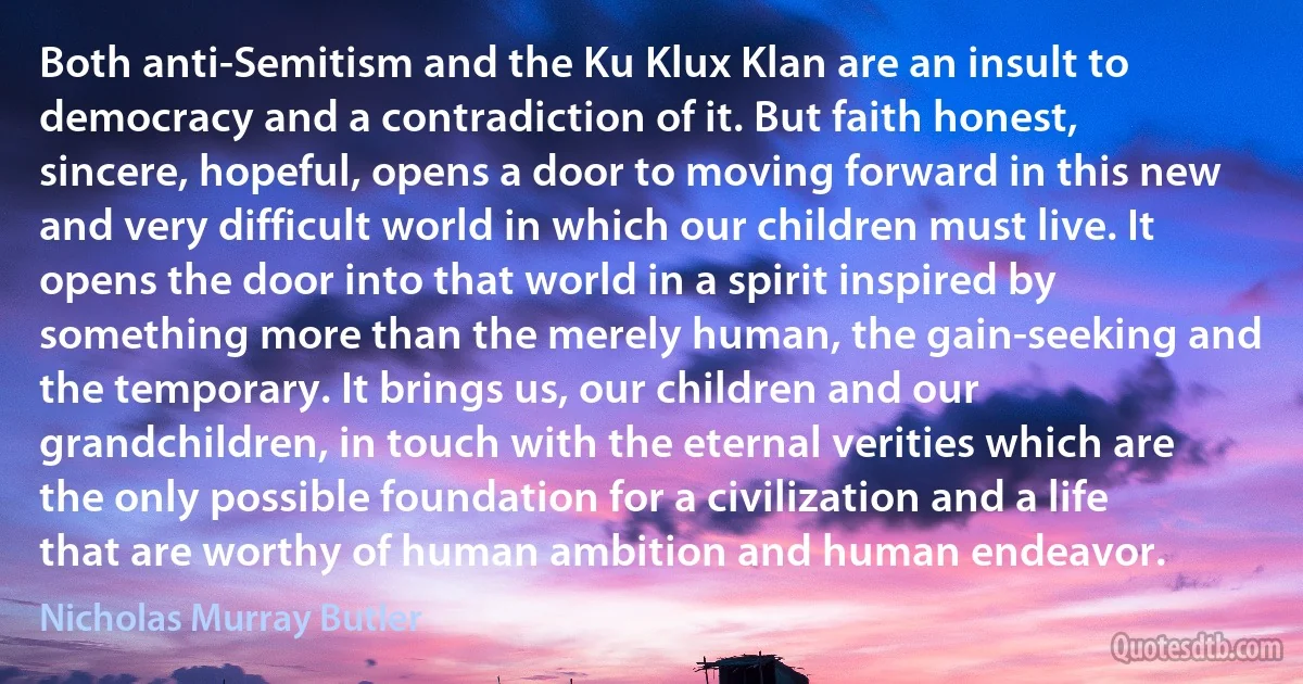 Both anti-Semitism and the Ku Klux Klan are an insult to democracy and a contradiction of it. But faith honest, sincere, hopeful, opens a door to moving forward in this new and very difficult world in which our children must live. It opens the door into that world in a spirit inspired by something more than the merely human, the gain-seeking and the temporary. It brings us, our children and our grandchildren, in touch with the eternal verities which are the only possible foundation for a civilization and a life that are worthy of human ambition and human endeavor. (Nicholas Murray Butler)