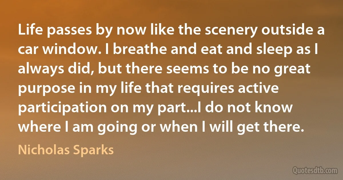 Life passes by now like the scenery outside a car window. I breathe and eat and sleep as I always did, but there seems to be no great purpose in my life that requires active participation on my part...I do not know where I am going or when I will get there. (Nicholas Sparks)