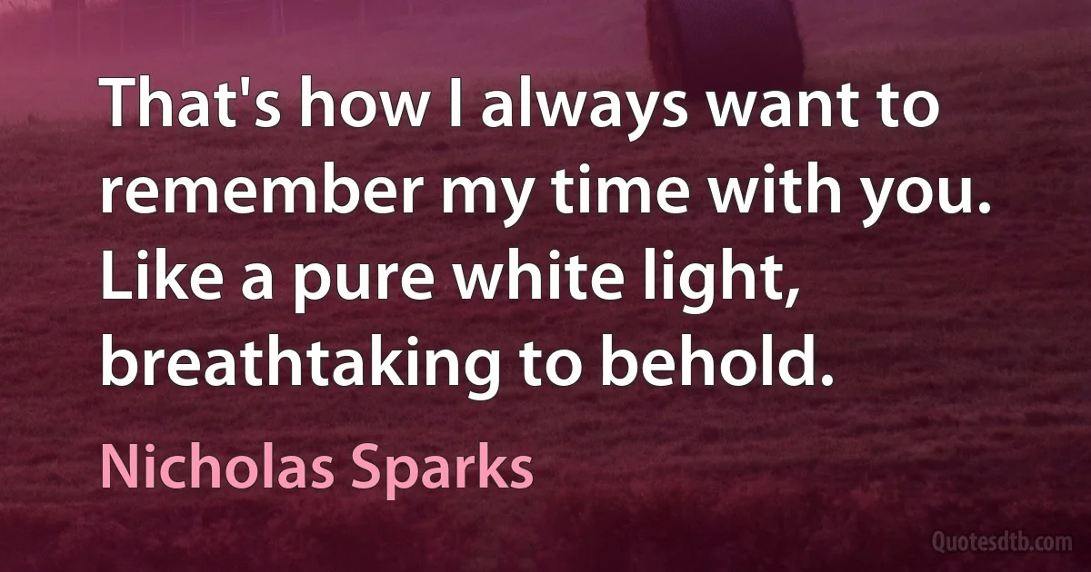 That's how I always want to remember my time with you. Like a pure white light, breathtaking to behold. (Nicholas Sparks)