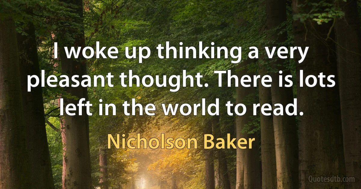 I woke up thinking a very pleasant thought. There is lots left in the world to read. (Nicholson Baker)