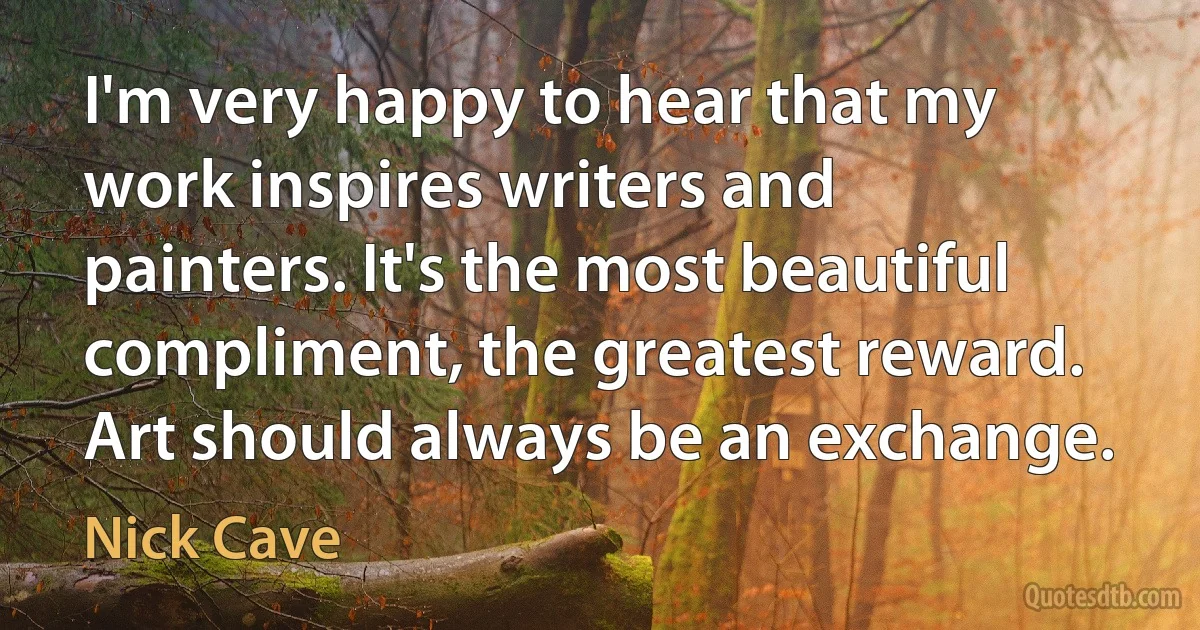 I'm very happy to hear that my work inspires writers and painters. It's the most beautiful compliment, the greatest reward. Art should always be an exchange. (Nick Cave)