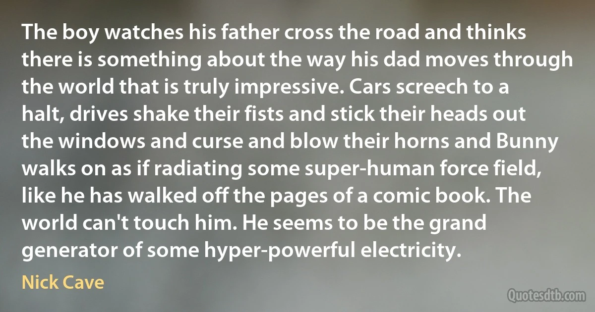 The boy watches his father cross the road and thinks there is something about the way his dad moves through the world that is truly impressive. Cars screech to a halt, drives shake their fists and stick their heads out the windows and curse and blow their horns and Bunny walks on as if radiating some super-human force field, like he has walked off the pages of a comic book. The world can't touch him. He seems to be the grand generator of some hyper-powerful electricity. (Nick Cave)