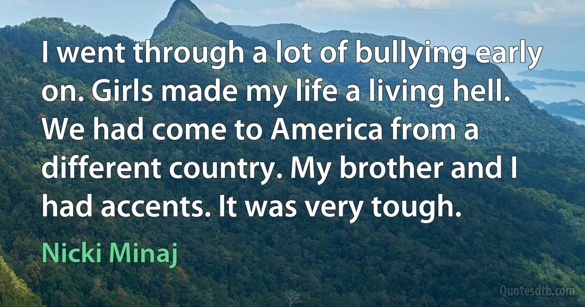 I went through a lot of bullying early on. Girls made my life a living hell. We had come to America from a different country. My brother and I had accents. It was very tough. (Nicki Minaj)