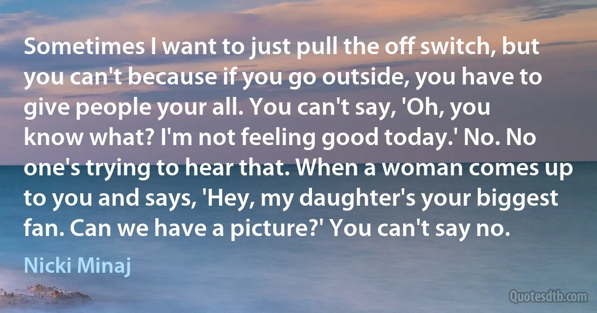 Sometimes I want to just pull the off switch, but you can't because if you go outside, you have to give people your all. You can't say, 'Oh, you know what? I'm not feeling good today.' No. No one's trying to hear that. When a woman comes up to you and says, 'Hey, my daughter's your biggest fan. Can we have a picture?' You can't say no. (Nicki Minaj)