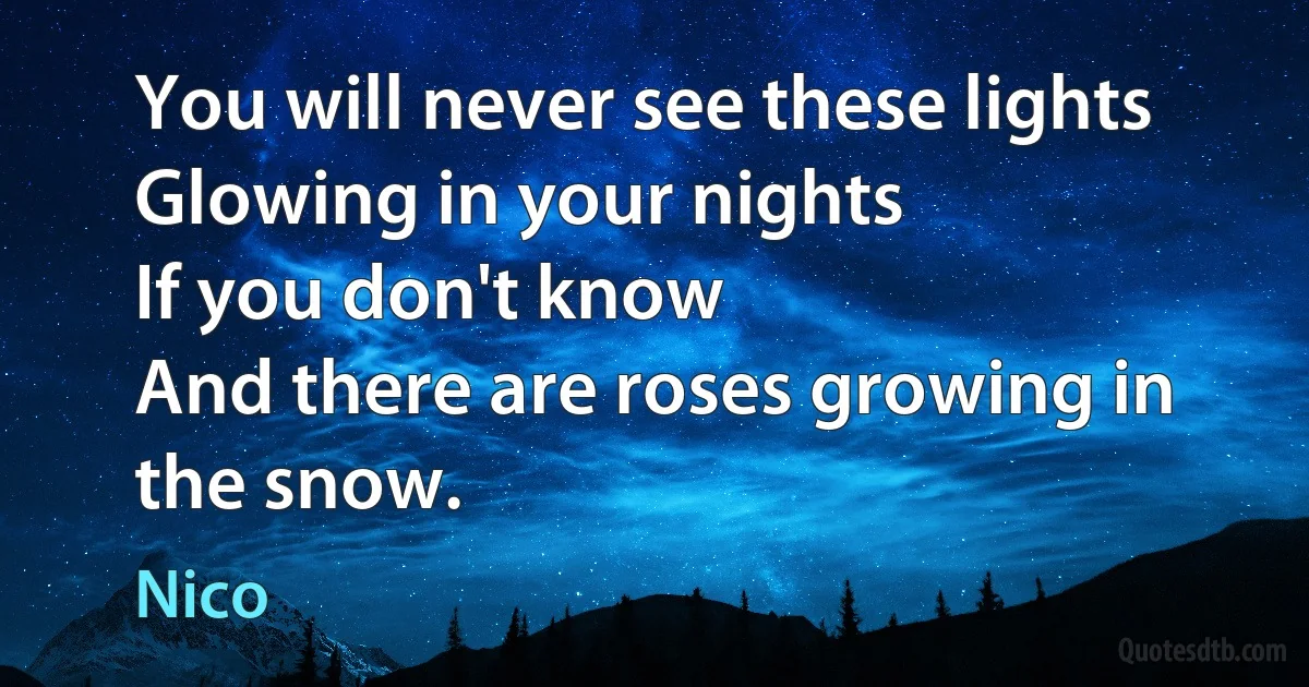 You will never see these lights
Glowing in your nights
If you don't know
And there are roses growing in the snow. (Nico)