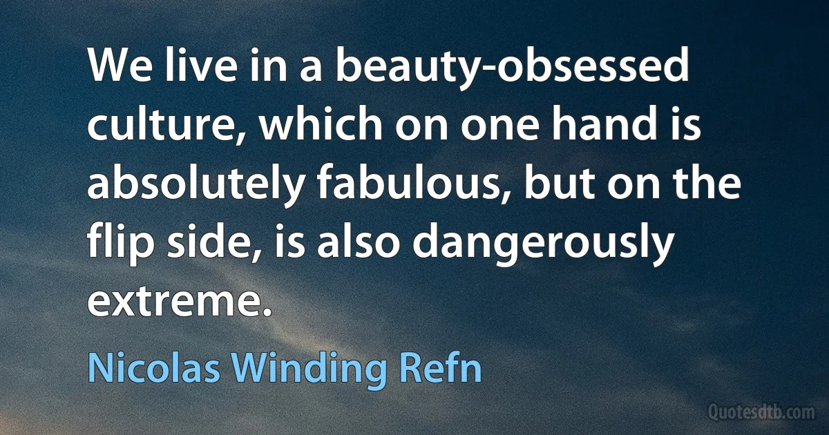 We live in a beauty-obsessed culture, which on one hand is absolutely fabulous, but on the flip side, is also dangerously extreme. (Nicolas Winding Refn)