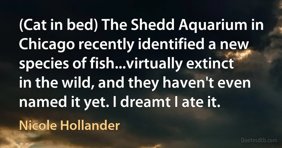 (Cat in bed) The Shedd Aquarium in Chicago recently identified a new species of fish...virtually extinct in the wild, and they haven't even named it yet. I dreamt I ate it. (Nicole Hollander)