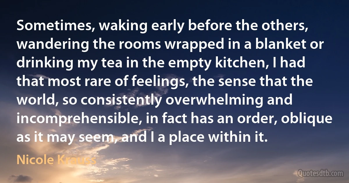 Sometimes, waking early before the others, wandering the rooms wrapped in a blanket or drinking my tea in the empty kitchen, I had that most rare of feelings, the sense that the world, so consistently overwhelming and incomprehensible, in fact has an order, oblique as it may seem, and I a place within it. (Nicole Krauss)