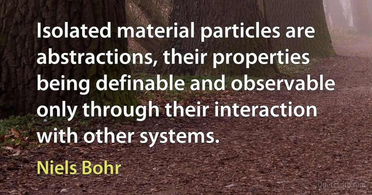 Isolated material particles are abstractions, their properties being definable and observable only through their interaction with other systems. (Niels Bohr)