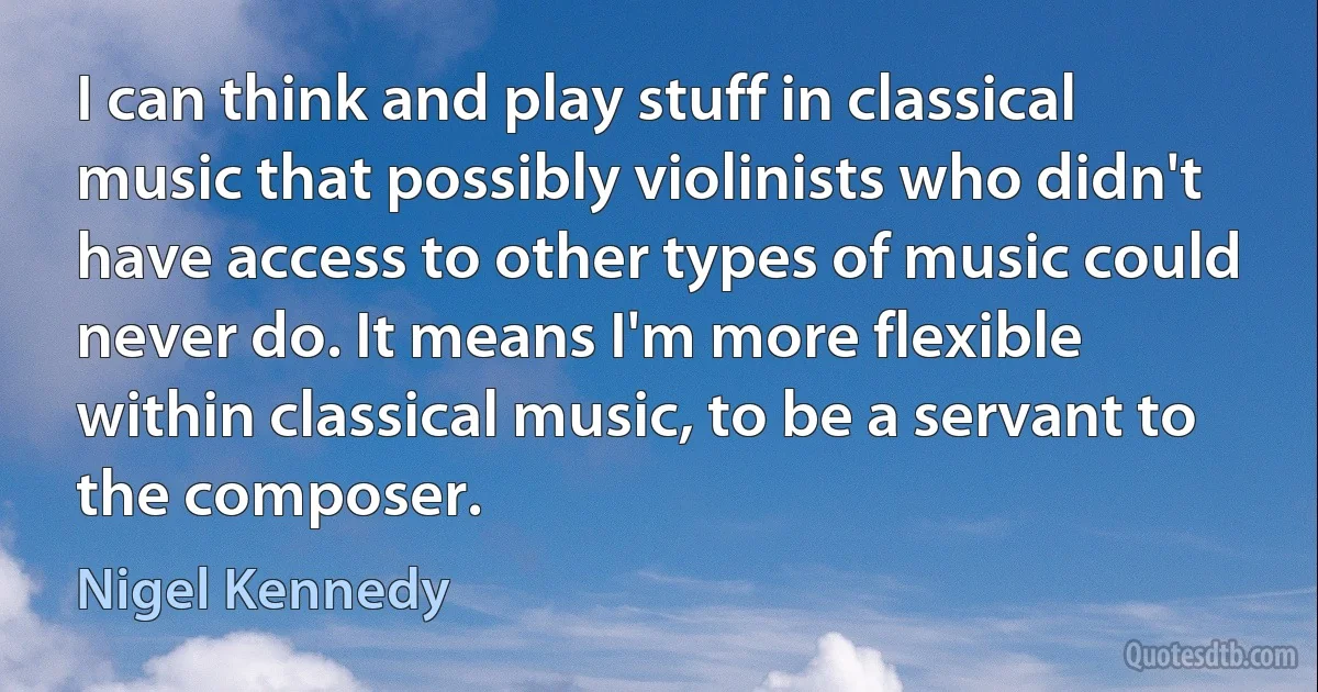 I can think and play stuff in classical music that possibly violinists who didn't have access to other types of music could never do. It means I'm more flexible within classical music, to be a servant to the composer. (Nigel Kennedy)