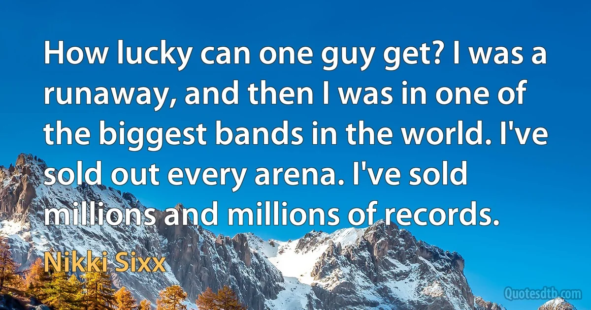 How lucky can one guy get? I was a runaway, and then I was in one of the biggest bands in the world. I've sold out every arena. I've sold millions and millions of records. (Nikki Sixx)