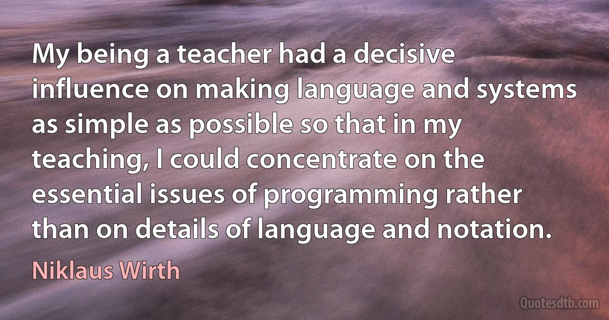 My being a teacher had a decisive influence on making language and systems as simple as possible so that in my teaching, I could concentrate on the essential issues of programming rather than on details of language and notation. (Niklaus Wirth)