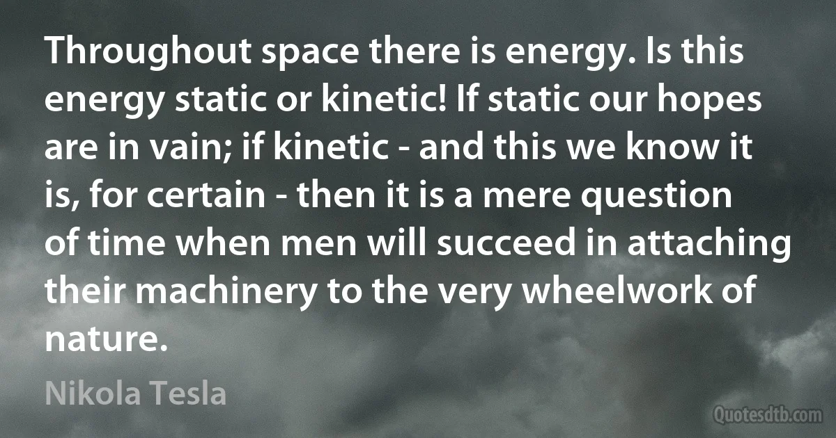 Throughout space there is energy. Is this energy static or kinetic! If static our hopes are in vain; if kinetic - and this we know it is, for certain - then it is a mere question of time when men will succeed in attaching their machinery to the very wheelwork of nature. (Nikola Tesla)