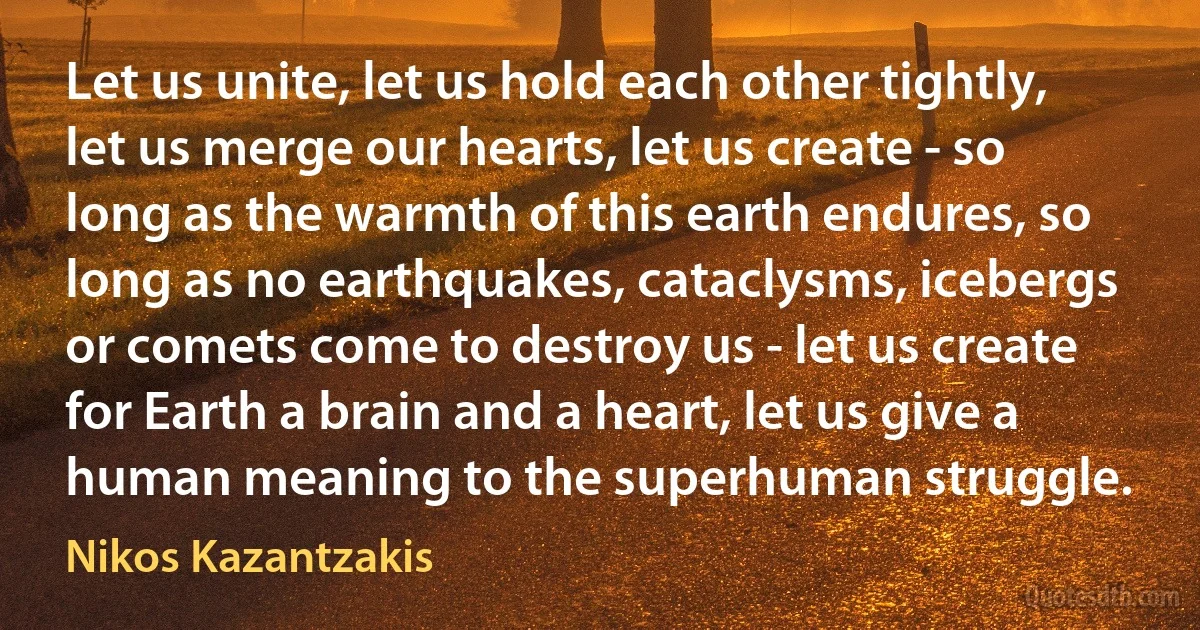 Let us unite, let us hold each other tightly, let us merge our hearts, let us create - so long as the warmth of this earth endures, so long as no earthquakes, cataclysms, icebergs or comets come to destroy us - let us create for Earth a brain and a heart, let us give a human meaning to the superhuman struggle. (Nikos Kazantzakis)