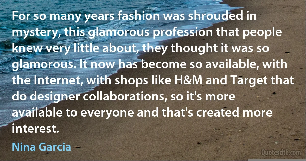 For so many years fashion was shrouded in mystery, this glamorous profession that people knew very little about, they thought it was so glamorous. It now has become so available, with the Internet, with shops like H&M and Target that do designer collaborations, so it's more available to everyone and that's created more interest. (Nina Garcia)