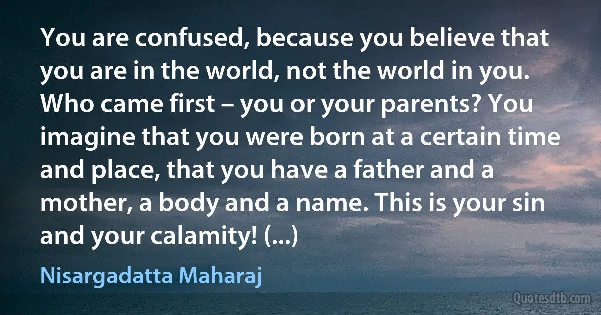 You are confused, because you believe that you are in the world, not the world in you. Who came first – you or your parents? You imagine that you were born at a certain time and place, that you have a father and a mother, a body and a name. This is your sin and your calamity! (...) (Nisargadatta Maharaj)