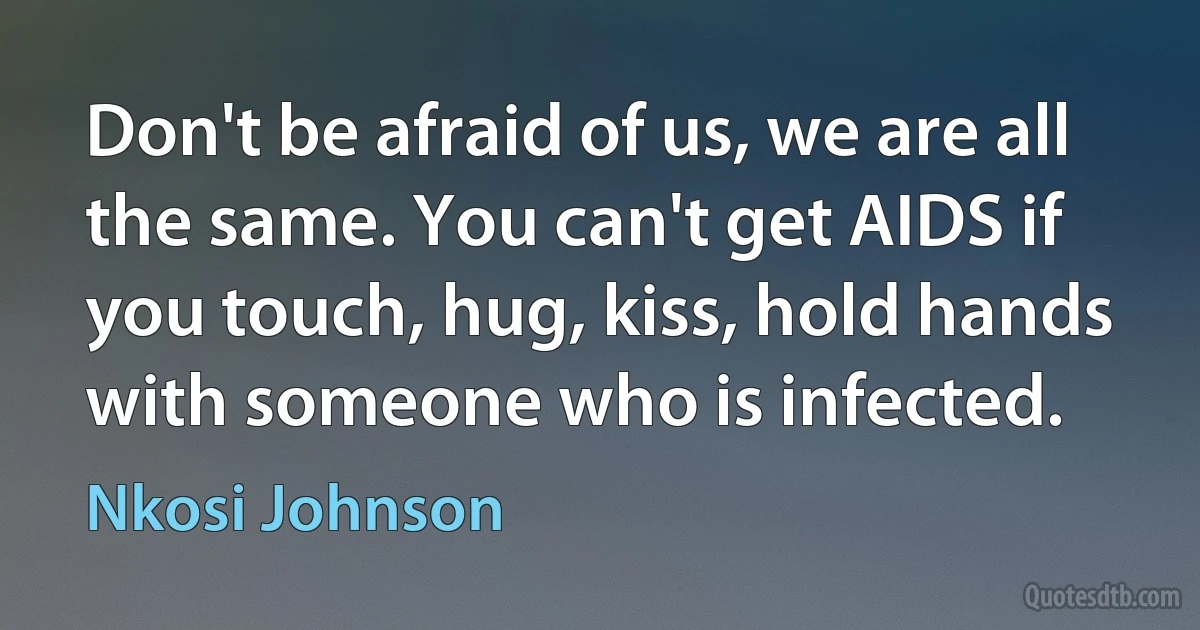 Don't be afraid of us, we are all the same. You can't get AIDS if you touch, hug, kiss, hold hands with someone who is infected. (Nkosi Johnson)