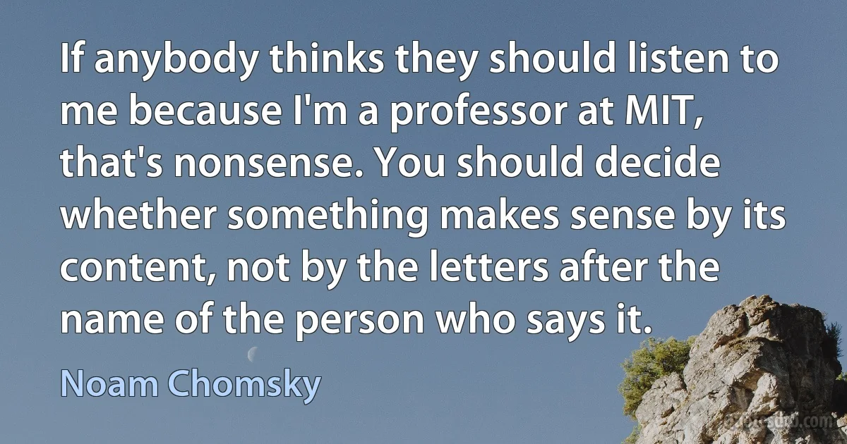 If anybody thinks they should listen to me because I'm a professor at MIT, that's nonsense. You should decide whether something makes sense by its content, not by the letters after the name of the person who says it. (Noam Chomsky)