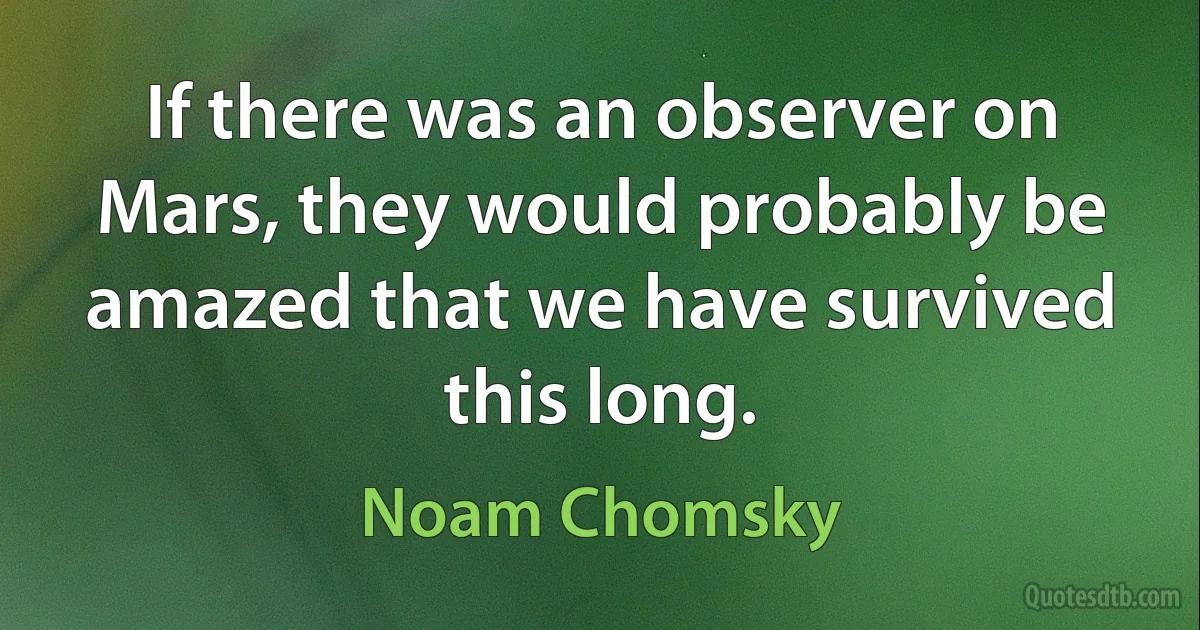 If there was an observer on Mars, they would probably be amazed that we have survived this long. (Noam Chomsky)