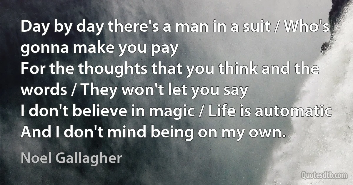 Day by day there's a man in a suit / Who's gonna make you pay
For the thoughts that you think and the words / They won't let you say
I don't believe in magic / Life is automatic
And I don't mind being on my own. (Noel Gallagher)