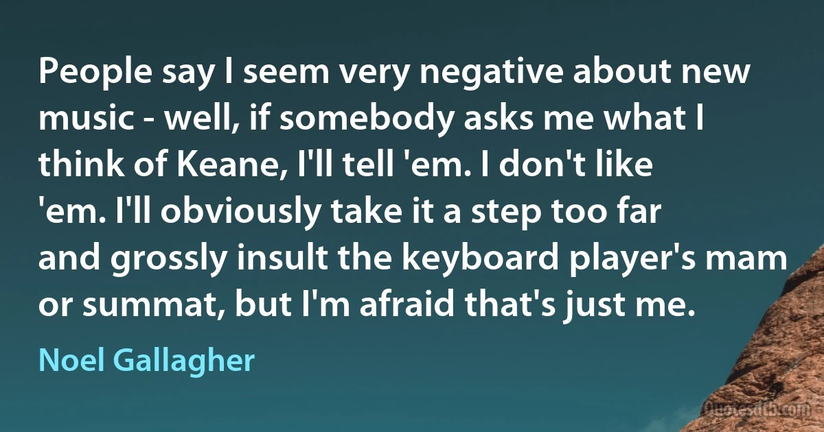 People say I seem very negative about new music - well, if somebody asks me what I think of Keane, I'll tell 'em. I don't like 'em. I'll obviously take it a step too far and grossly insult the keyboard player's mam or summat, but I'm afraid that's just me. (Noel Gallagher)