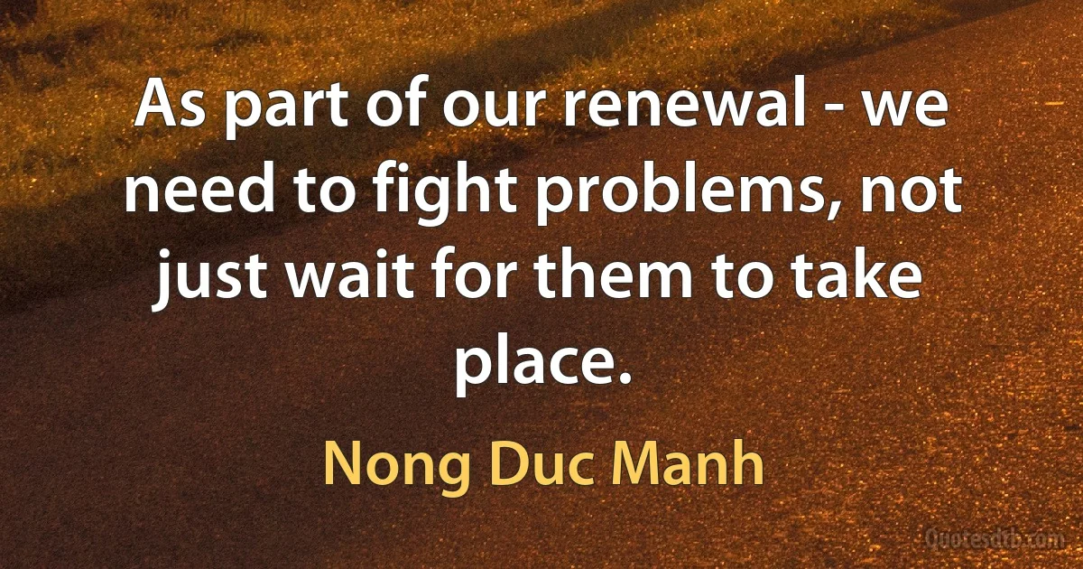 As part of our renewal - we need to fight problems, not just wait for them to take place. (Nong Duc Manh)