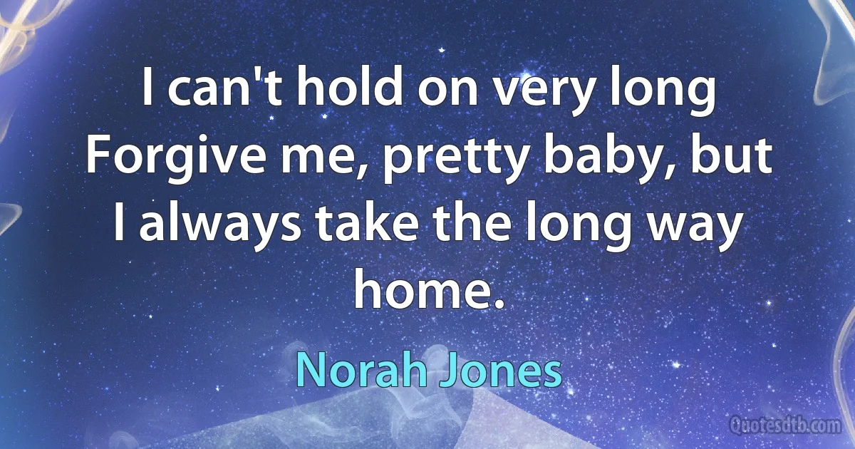 I can't hold on very long
Forgive me, pretty baby, but I always take the long way home. (Norah Jones)