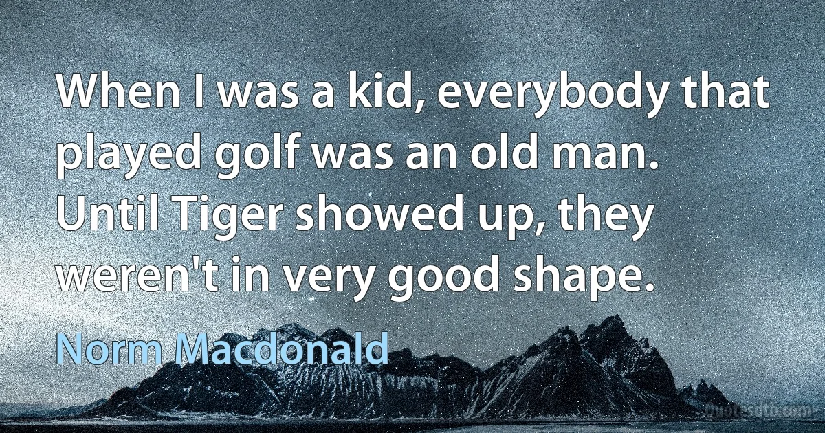 When I was a kid, everybody that played golf was an old man. Until Tiger showed up, they weren't in very good shape. (Norm Macdonald)