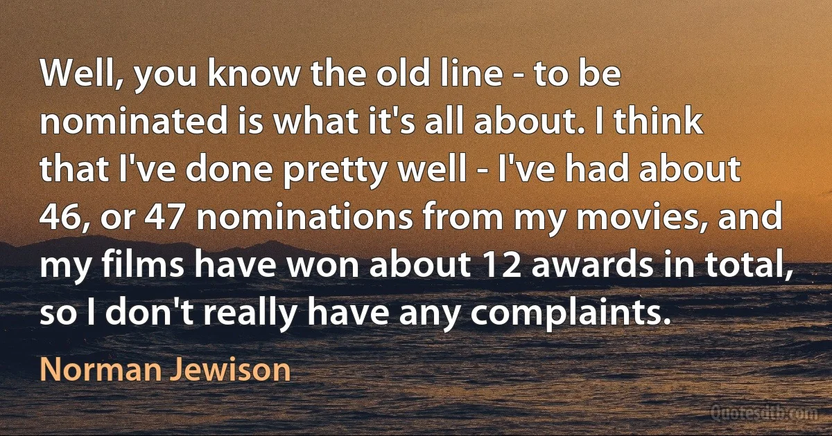 Well, you know the old line - to be nominated is what it's all about. I think that I've done pretty well - I've had about 46, or 47 nominations from my movies, and my films have won about 12 awards in total, so I don't really have any complaints. (Norman Jewison)