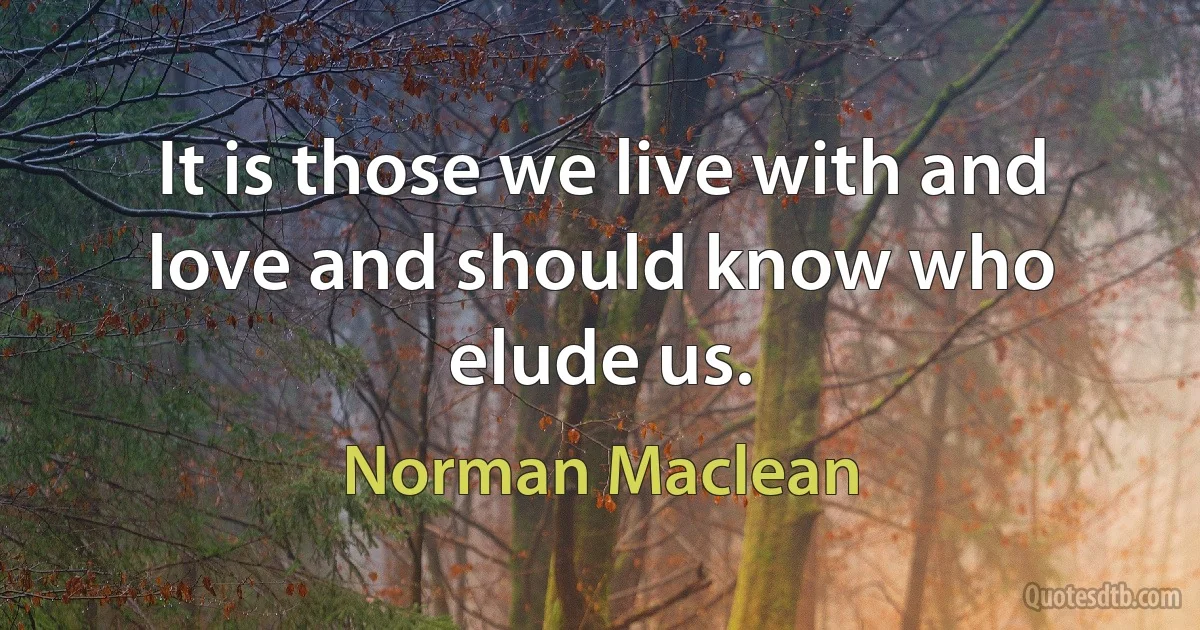 It is those we live with and love and should know who elude us. (Norman Maclean)