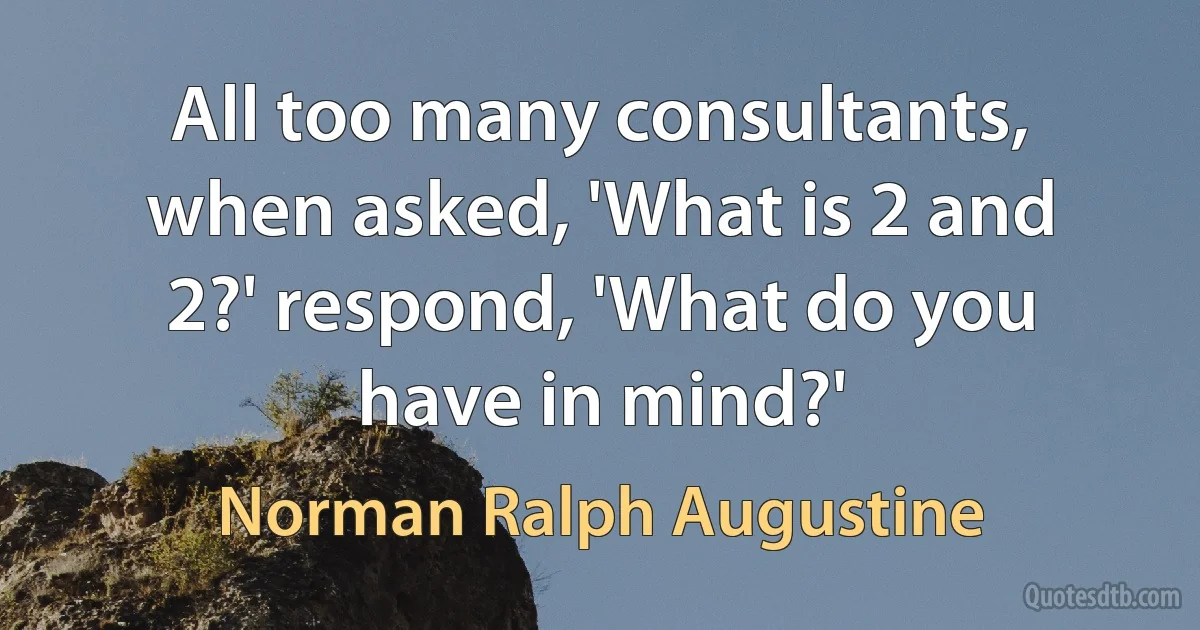 All too many consultants, when asked, 'What is 2 and 2?' respond, 'What do you have in mind?' (Norman Ralph Augustine)