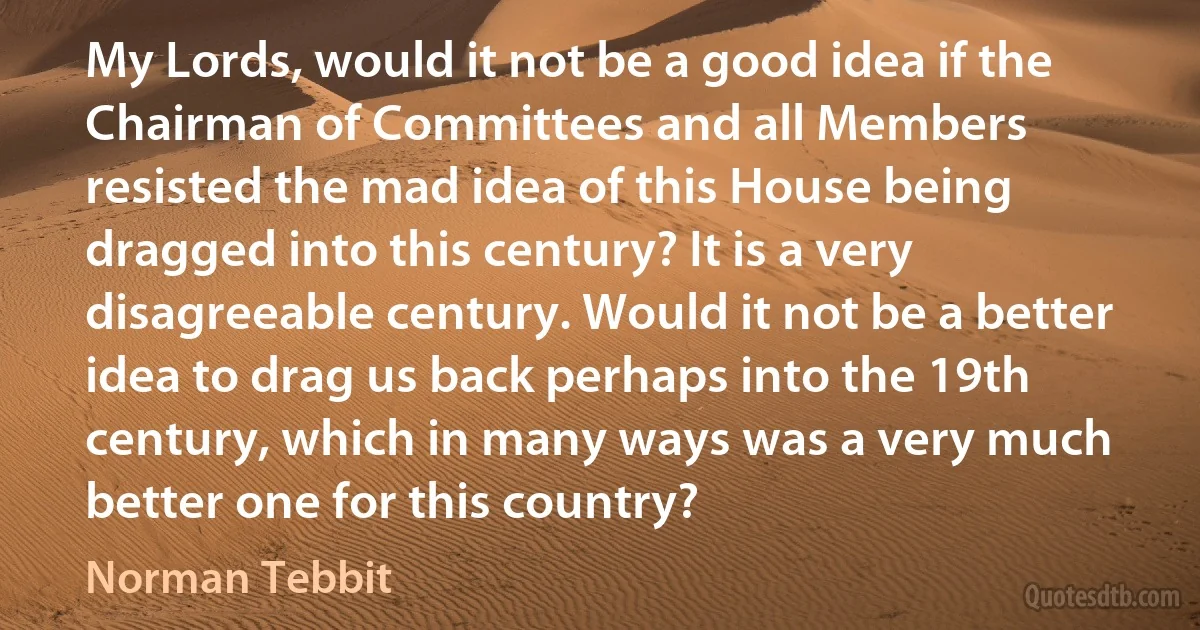 My Lords, would it not be a good idea if the Chairman of Committees and all Members resisted the mad idea of this House being dragged into this century? It is a very disagreeable century. Would it not be a better idea to drag us back perhaps into the 19th century, which in many ways was a very much better one for this country? (Norman Tebbit)