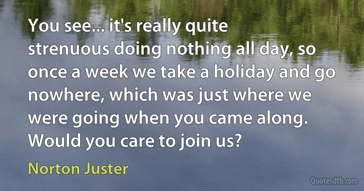 You see... it's really quite strenuous doing nothing all day, so once a week we take a holiday and go nowhere, which was just where we were going when you came along. Would you care to join us? (Norton Juster)