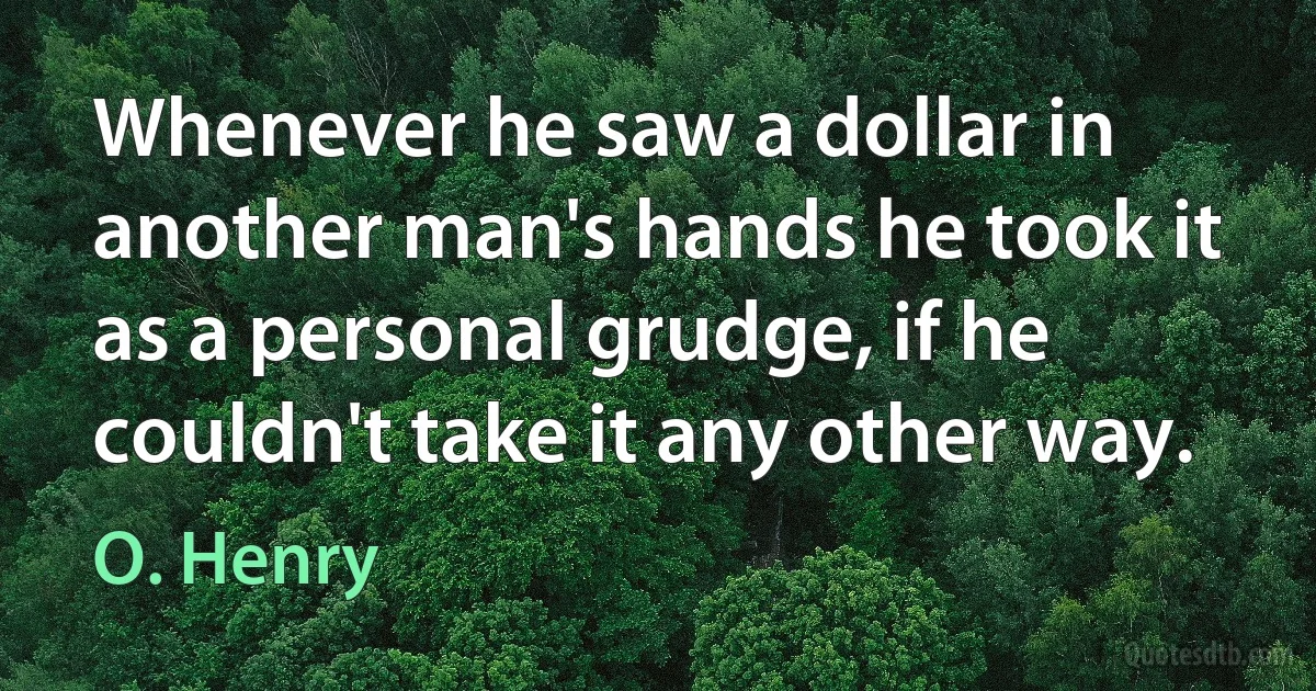 Whenever he saw a dollar in another man's hands he took it as a personal grudge, if he couldn't take it any other way. (O. Henry)