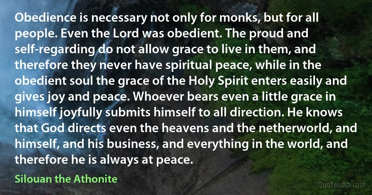 Obedience is necessary not only for monks, but for all people. Even the Lord was obedient. The proud and self-regarding do not allow grace to live in them, and therefore they never have spiritual peace, while in the obedient soul the grace of the Holy Spirit enters easily and gives joy and peace. Whoever bears even a little grace in himself joyfully submits himself to all direction. He knows that God directs even the heavens and the netherworld, and himself, and his business, and everything in the world, and therefore he is always at peace. (Silouan the Athonite)