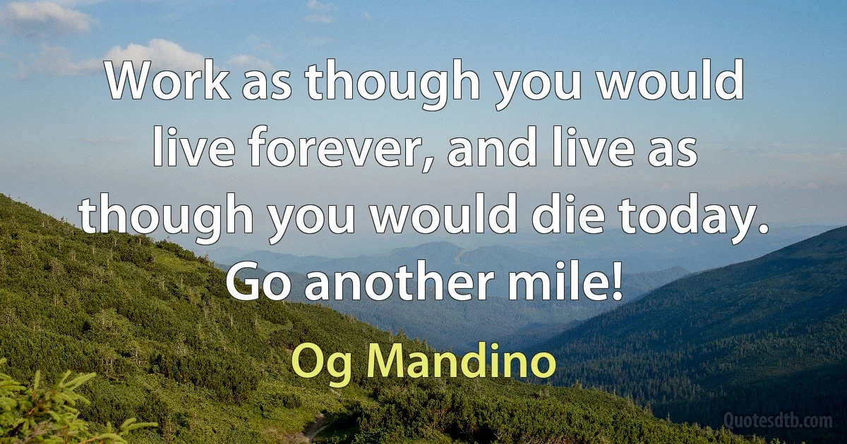 Work as though you would live forever, and live as though you would die today. Go another mile! (Og Mandino)