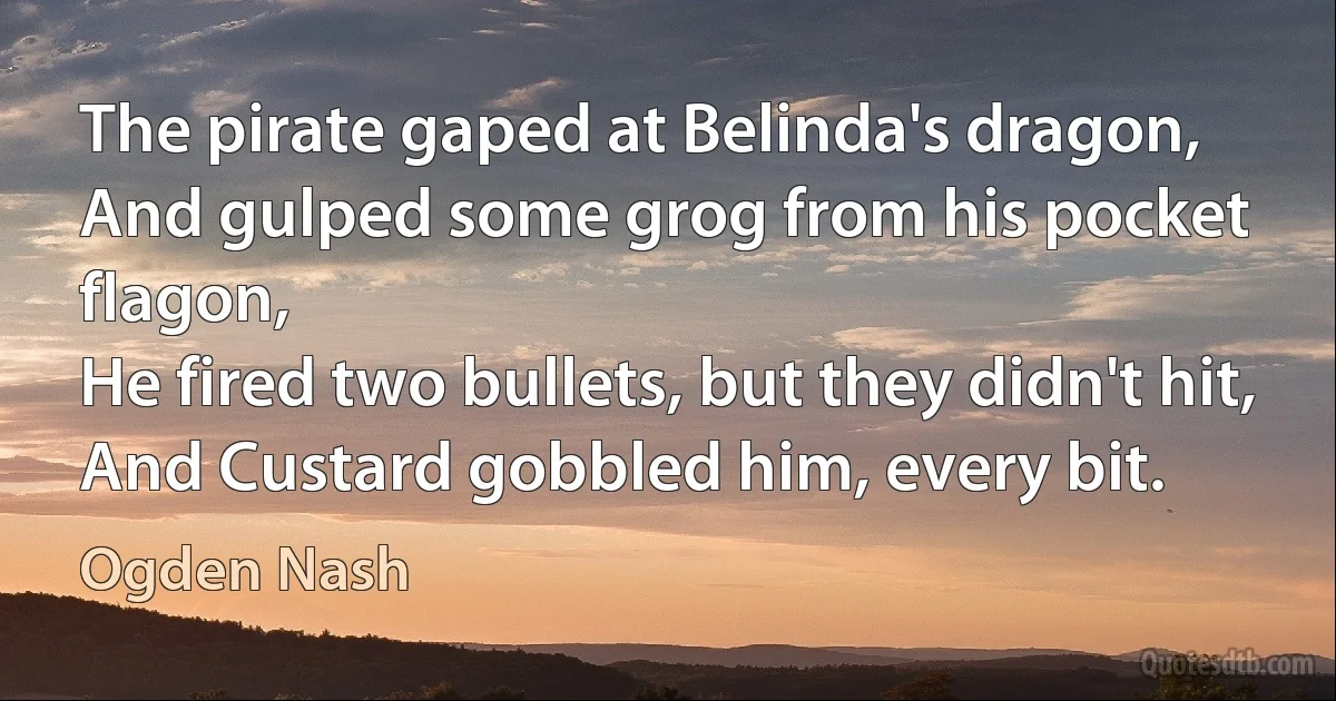 The pirate gaped at Belinda's dragon,
And gulped some grog from his pocket flagon,
He fired two bullets, but they didn't hit,
And Custard gobbled him, every bit. (Ogden Nash)