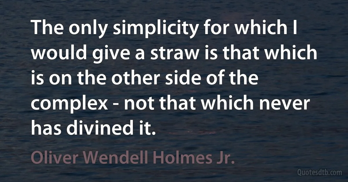 The only simplicity for which I would give a straw is that which is on the other side of the complex - not that which never has divined it. (Oliver Wendell Holmes Jr.)