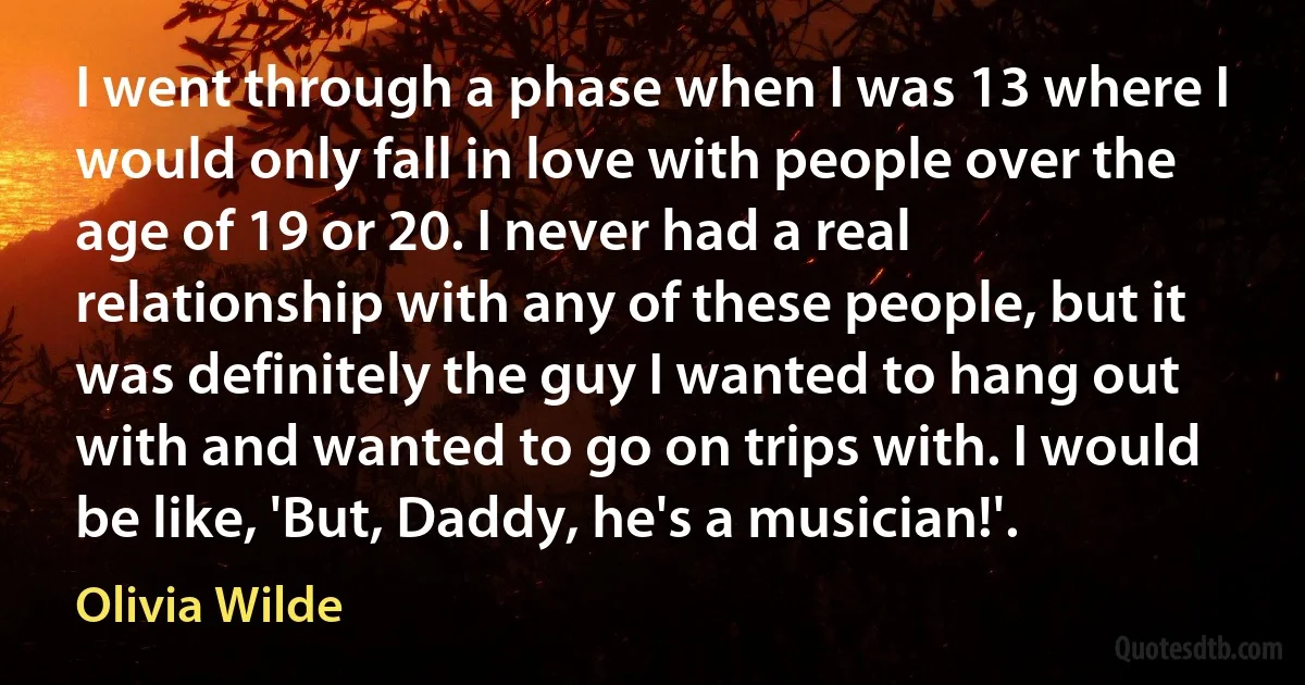 I went through a phase when I was 13 where I would only fall in love with people over the age of 19 or 20. I never had a real relationship with any of these people, but it was definitely the guy I wanted to hang out with and wanted to go on trips with. I would be like, 'But, Daddy, he's a musician!'. (Olivia Wilde)