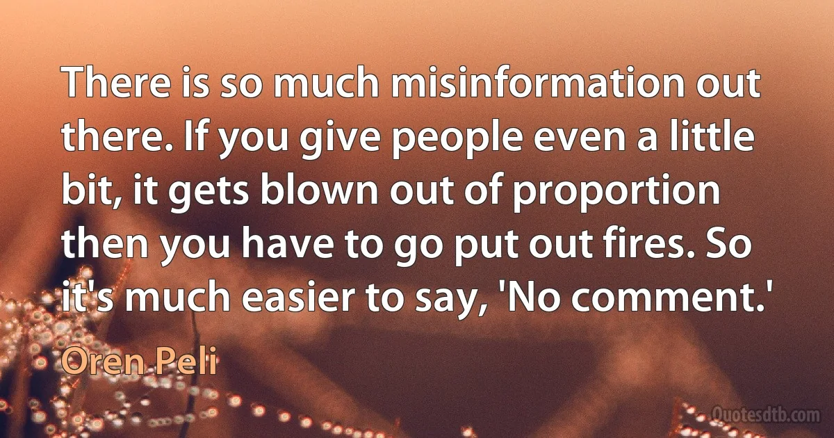 There is so much misinformation out there. If you give people even a little bit, it gets blown out of proportion then you have to go put out fires. So it's much easier to say, 'No comment.' (Oren Peli)